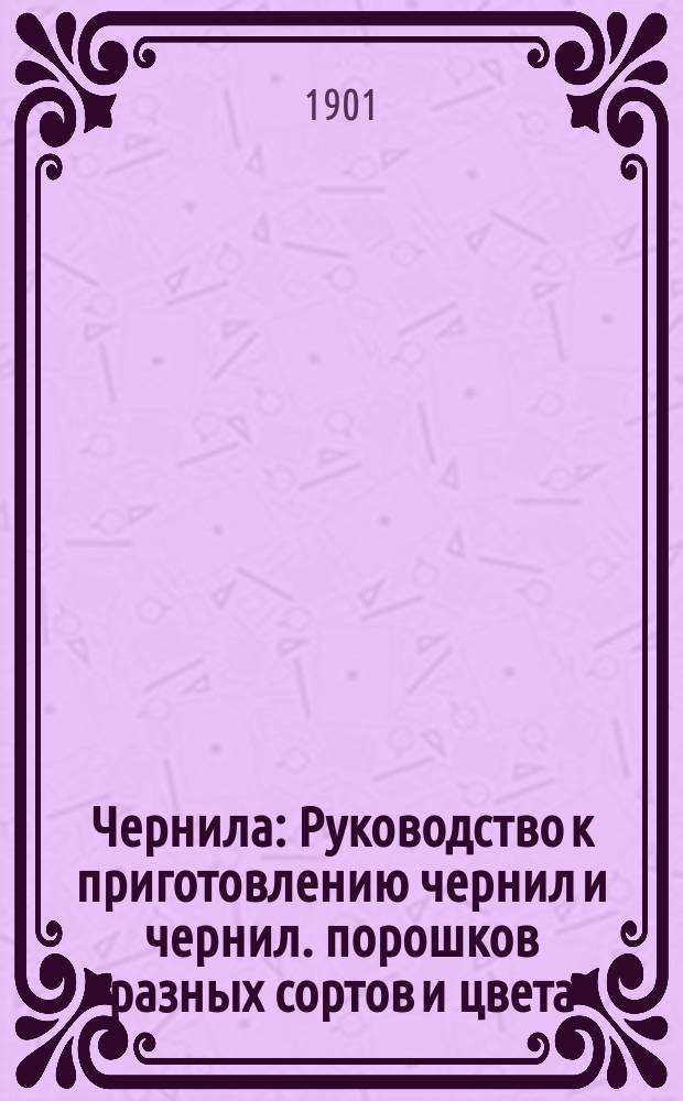 Чернила : Руководство к приготовлению чернил и чернил. порошков разных сортов и цвета, штемп. краски и гектограф. массы домашним способом : Выбор наилучших рецептов и описание способов приготовления