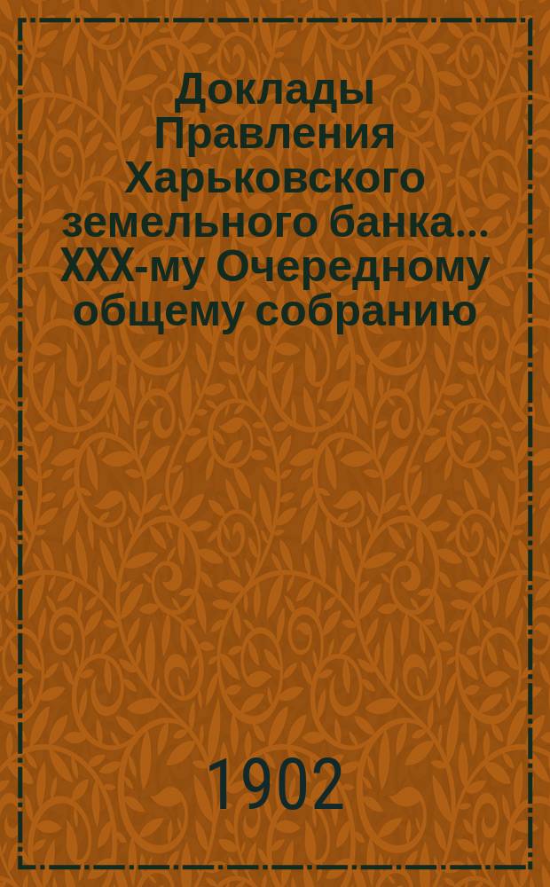 Доклады Правления Харьковского земельного банка... XXX-му Очередному общему собранию : XXX-му Очередному общему собранию г.г. акционеров 17 марта 1902 года