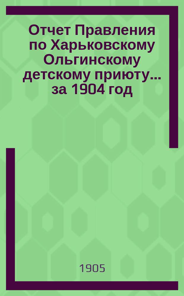 Отчет Правления по Харьковскому Ольгинскому детскому приюту... ... за 1904 год