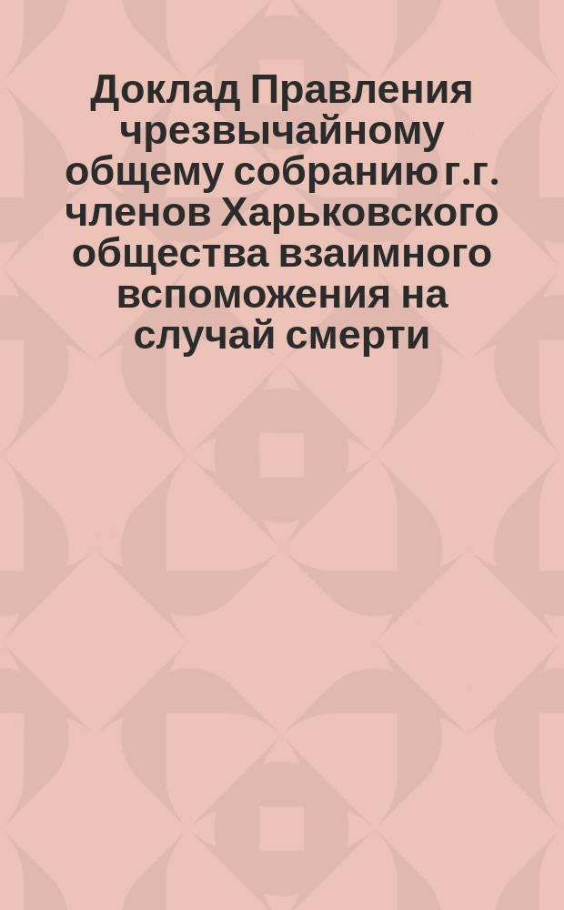 Доклад Правления чрезвычайному общему собранию г.г. членов Харьковского общества взаимного вспоможения на случай смерти... ... 6/20 ноября 1904 г.
