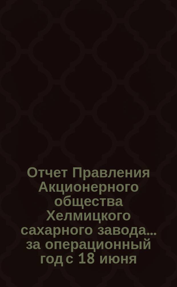 Отчет Правления Акционерного общества Хелмицкого сахарного завода... ... за операционный год с 18 июня (1 июля) 1901 года по 17 (30) июня 1902 г.