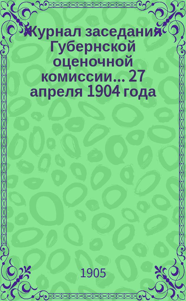 Журнал заседания Губернской оценочной комиссии... 27 апреля 1904 года; 4 мая 1904 года