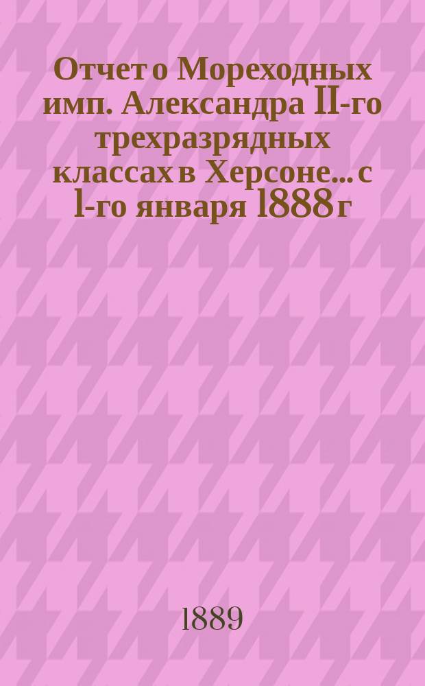 Отчет о Мореходных имп. Александра II-го трехразрядных классах в Херсоне... с 1-го января 1888 г. по 1-е января 1889 года