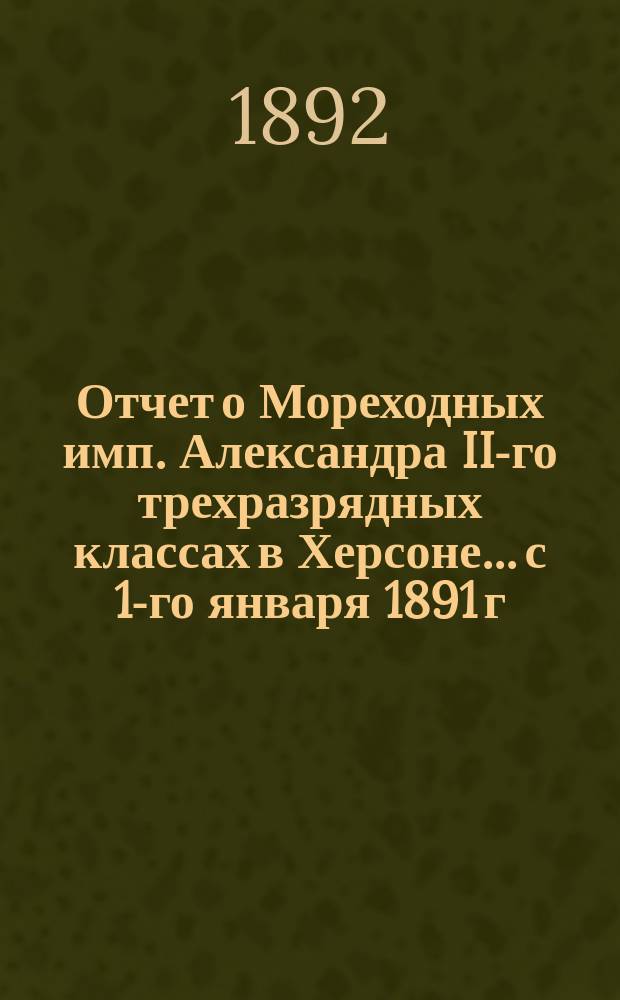 Отчет о Мореходных имп. Александра II-го трехразрядных классах в Херсоне... с 1-го января 1891 г. по 1-е января 1892 г.