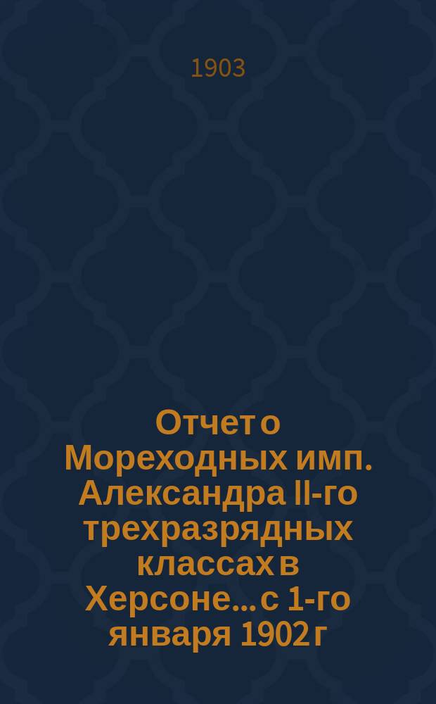 Отчет о Мореходных имп. Александра II-го трехразрядных классах в Херсоне... с 1-го января 1902 г. по 1-е января 1903 г.