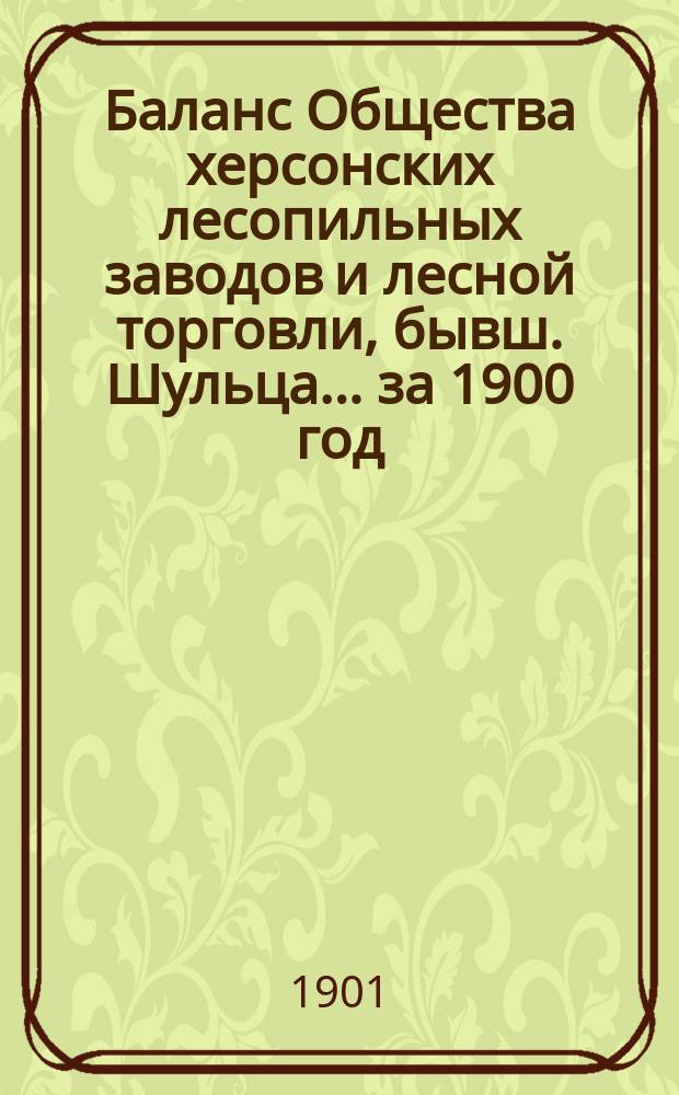 Баланс Общества херсонских лесопильных заводов и лесной торговли, бывш. Шульца... ... за 1900 год, (первый отчетный год)