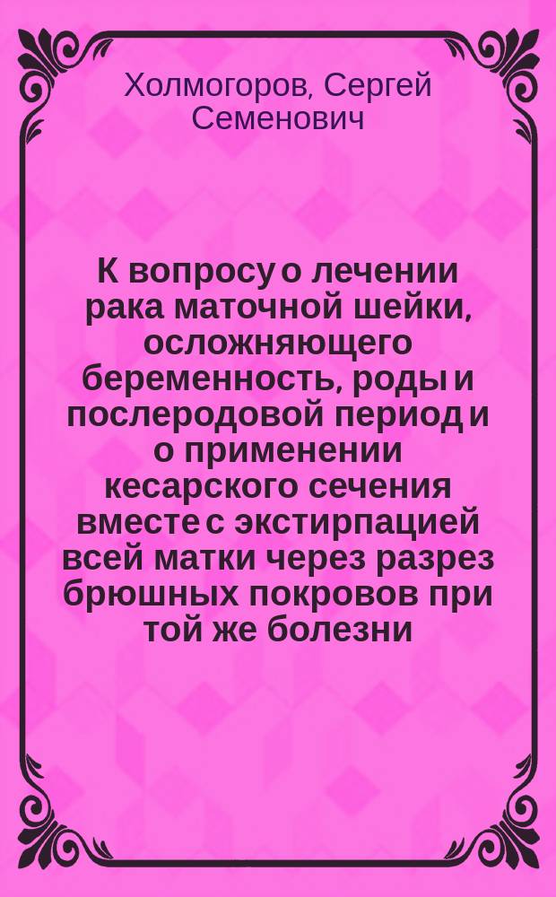 К вопросу о лечении рака маточной шейки, осложняющего беременность, роды и послеродовой период и о применении кесарского сечения вместе с экстирпацией всей матки через разрез брюшных покровов при той же болезни