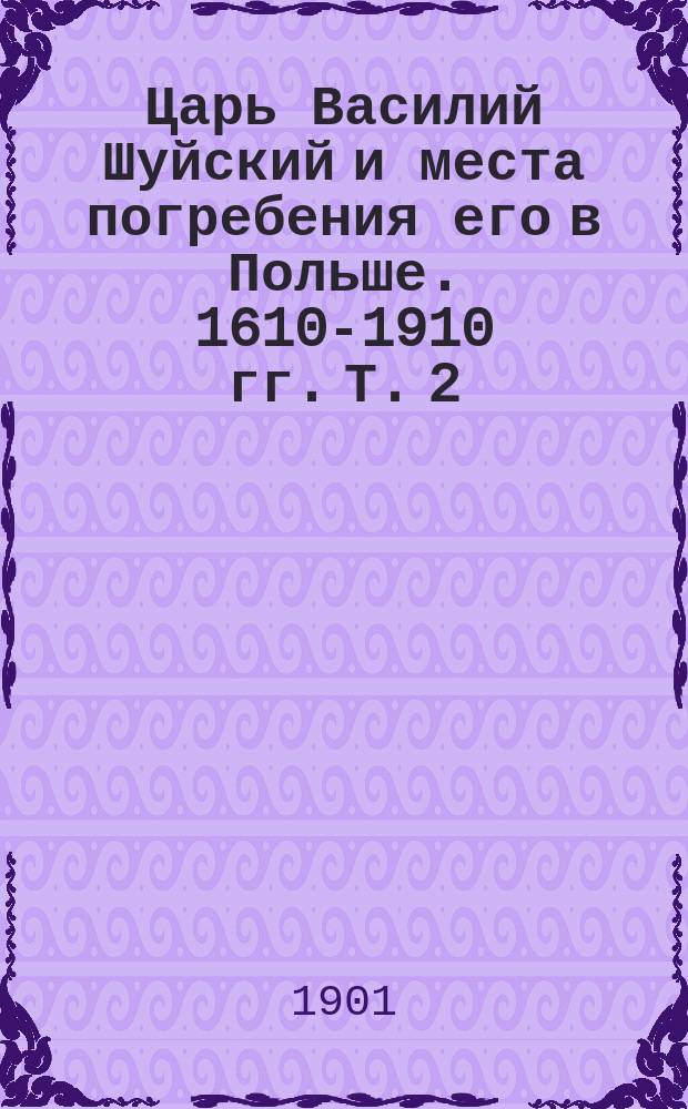 Царь Василий Шуйский и места погребения его в Польше. 1610-1910 гг. [Т. 2] : Приложения к историческому исследованию