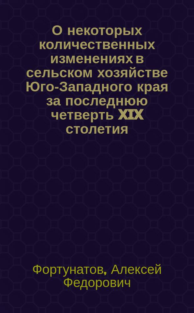 О некоторых количественных изменениях в сельском хозяйстве Юго-Западного края за последнюю четверть XIX столетия : Речь в собр. Киев. о-ва с.-х. 19 февр. 1901 г