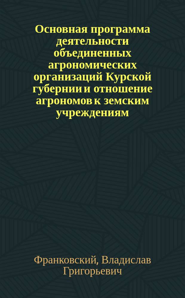 Основная программа деятельности объединенных агрономических организаций Курской губернии и отношение агрономов к земским учреждениям : Докл. записка кур. губ. агр. В.Г. Франковского, редактир. Агр. совещ. 20-21 февр. и одобр. Экон. сов. 22 февр. 1901 г