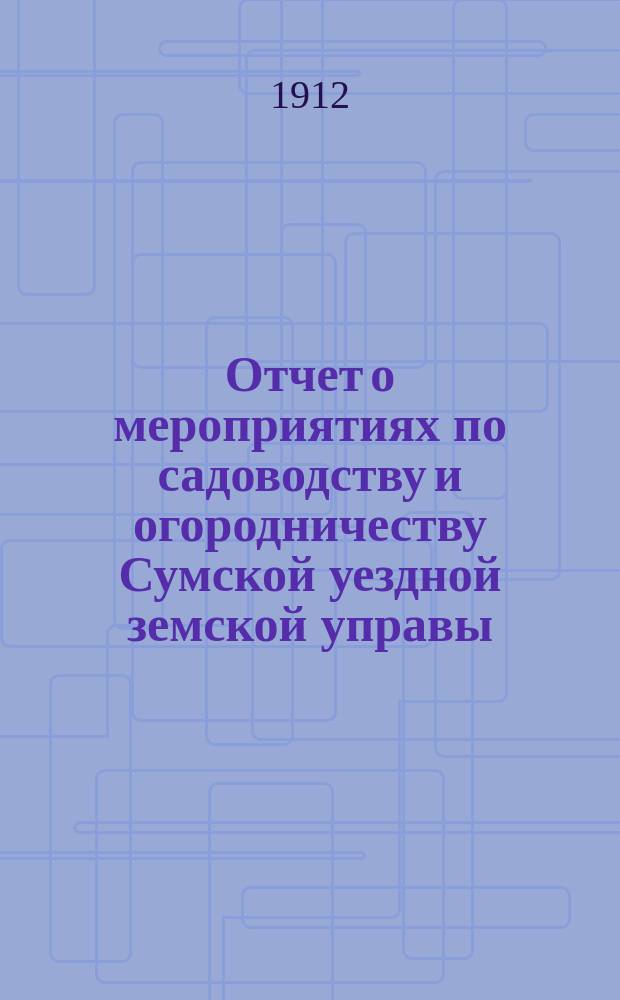 Отчет о мероприятиях по садоводству и огородничеству Сумской уездной земской управы... за 1911-1912 год : за 1911-1912 год, продолжение их в 1912-1913 году и смета расходов на них