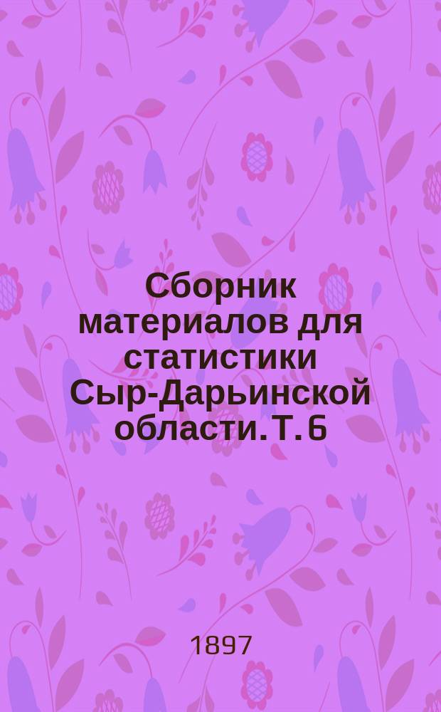 Сборник материалов для статистики Сыр-Дарьинской области. Т. 6