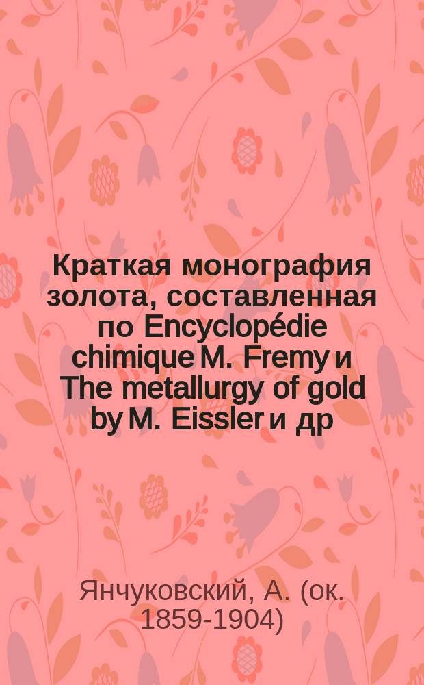 Краткая монография золота, составленная по Encyclopédie chimique M. Fremy и The metallurgy of gold by M. Eissler и др. источникам, в связи с вопросом о горной подати и значением золотого промысла в Сибири : Публ. лекция, чит. в Иркутске 5 апр. г. Янчуковским