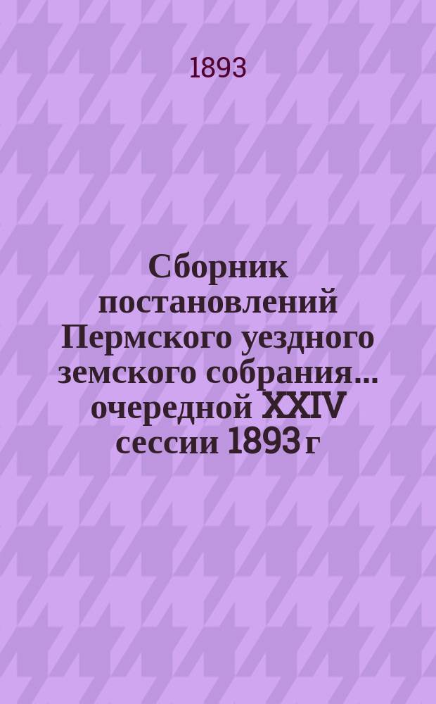 Сборник постановлений Пермского уездного земского собрания... очередной XXIV сессии 1893 г. 27 сентября - 9 октября