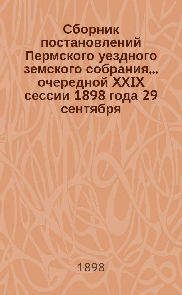 Сборник постановлений Пермского уездного земского собрания... очередной XXIX сессии 1898 года 29 сентября - 9 октября