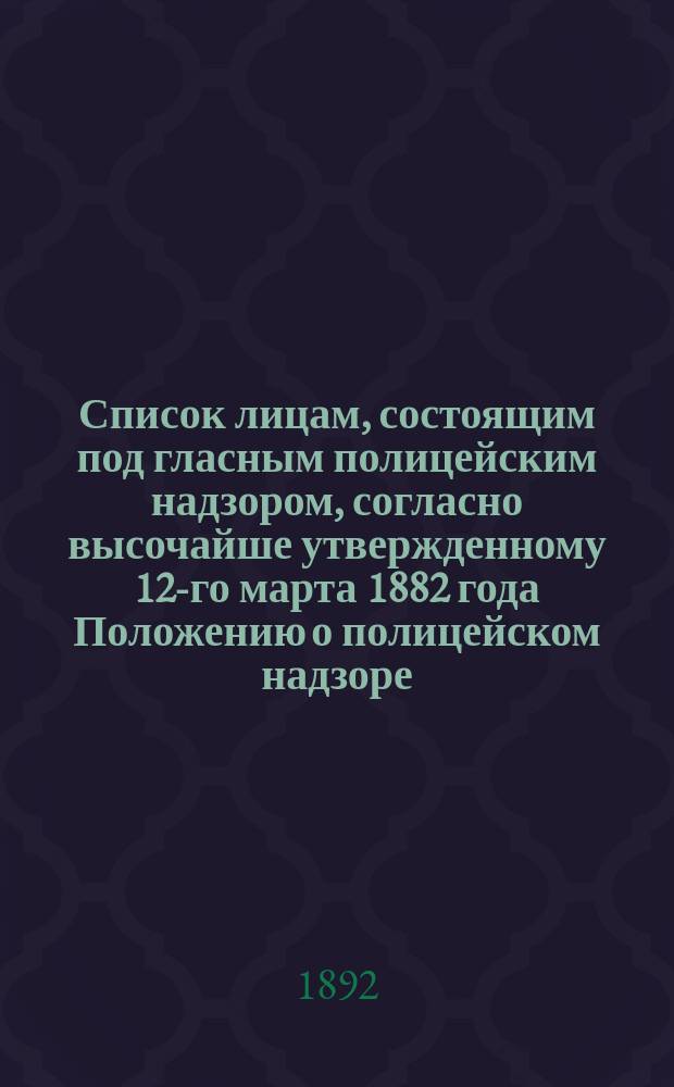 Список лицам, состоящим под гласным полицейским надзором, согласно высочайше утвержденному 12-го марта 1882 года Положению о полицейском надзоре : (По 1 февр. 1892 г.)