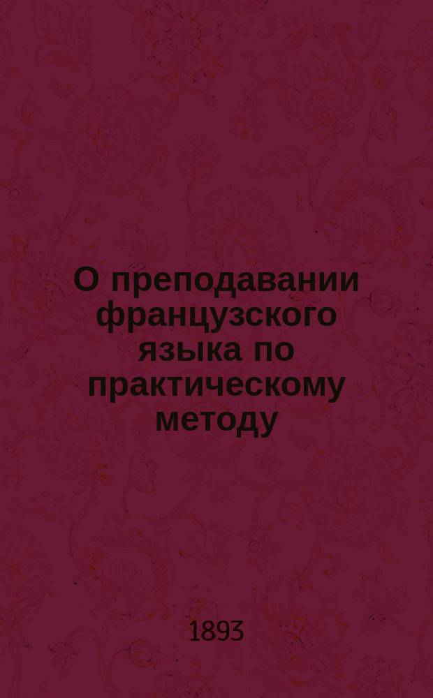О преподавании французского языка по практическому методу : Объясн. записка к "Курсу французского языка" в 3 ч. : Сост., применительно к послед. учеб. пл. М-ва нар. прос. : Чтение, разговор, практ. упражнения и грамматика
