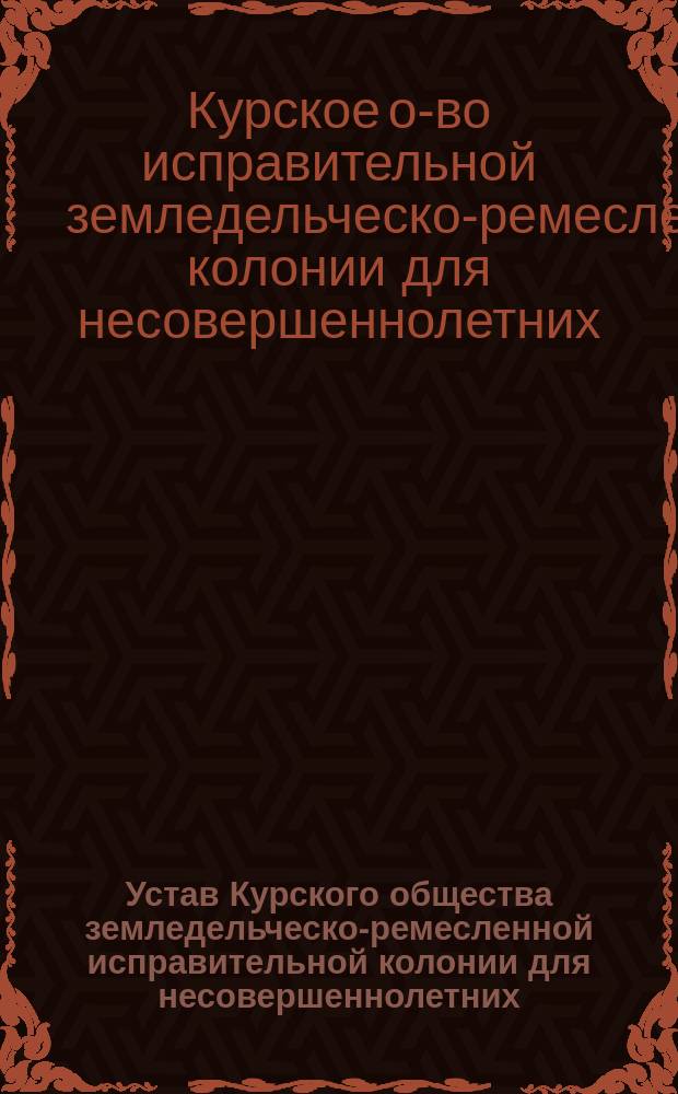 Устав Курского общества земледельческо-ремесленной исправительной колонии для несовершеннолетних: Утв. 19 июня 1893 г.; Устав Курской земледельческо-ремесленной исправительной колонии для несовершеннолетних: Утв. 19 июня 1893 г.