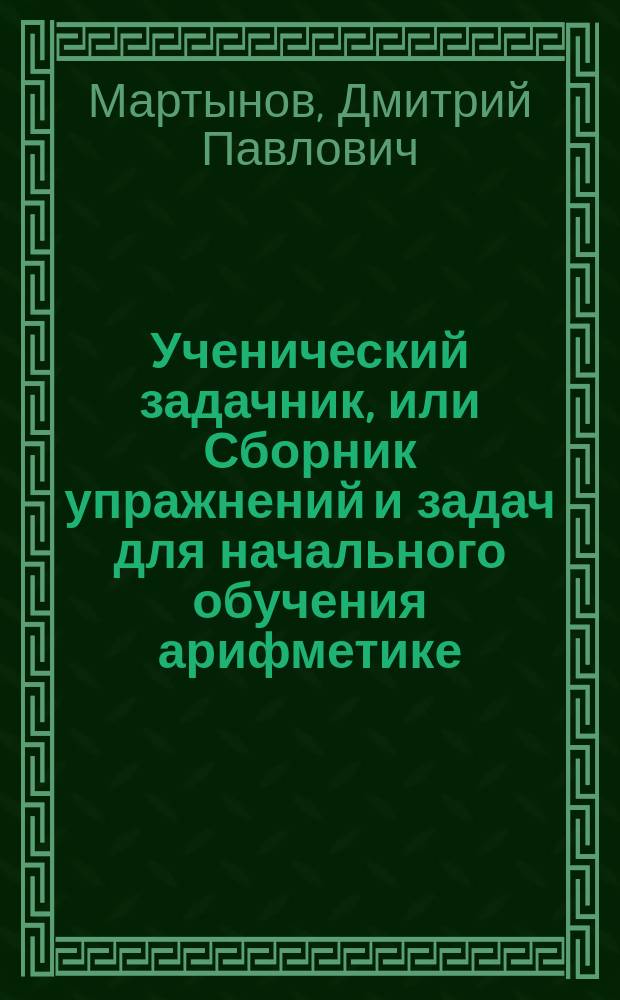 Ученический задачник, или Сборник упражнений и задач для начального обучения арифметике : К кн. "Цыфирь" : Действия в пределах тысячи и с числами любой величины