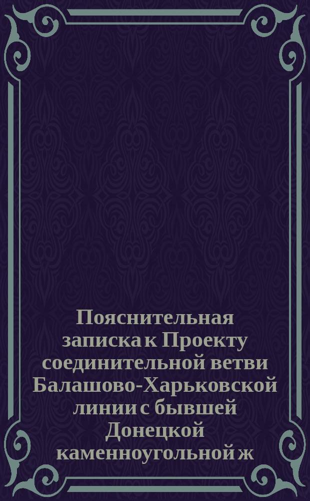 Пояснительная записка к Проекту соединительной ветви Балашово-Харьковской линии с бывшей Донецкой каменноугольной ж. д. от ст. Купянск на ст. Лисичанск : С прил.
