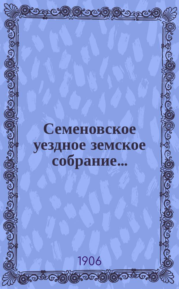 Семеновское уездное земское собрание.. : [Журн. собр. докл. Уезд. зем. управы и сметы]. XXXXI очередное... 28-30 сентября 1905 года и чрезвычайные земские собрания 12-го июля 1905 года и 31-го января 1906 года
