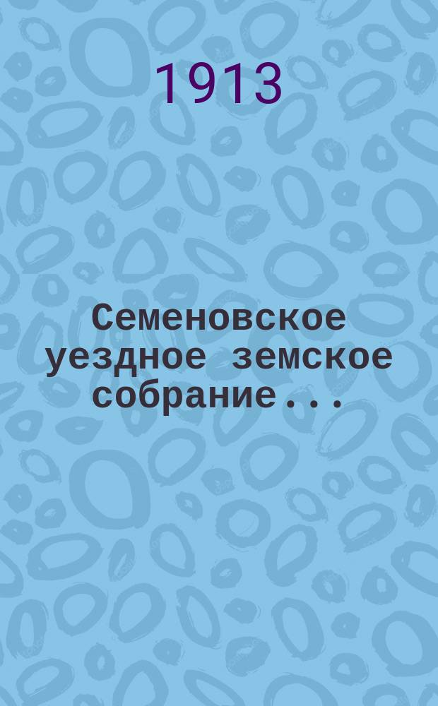 Семеновское уездное земское собрание.. : [Журн. собр. докл. Уезд. зем. управы и сметы]. XLVIII очередное... 29-31 октября 1912 г.