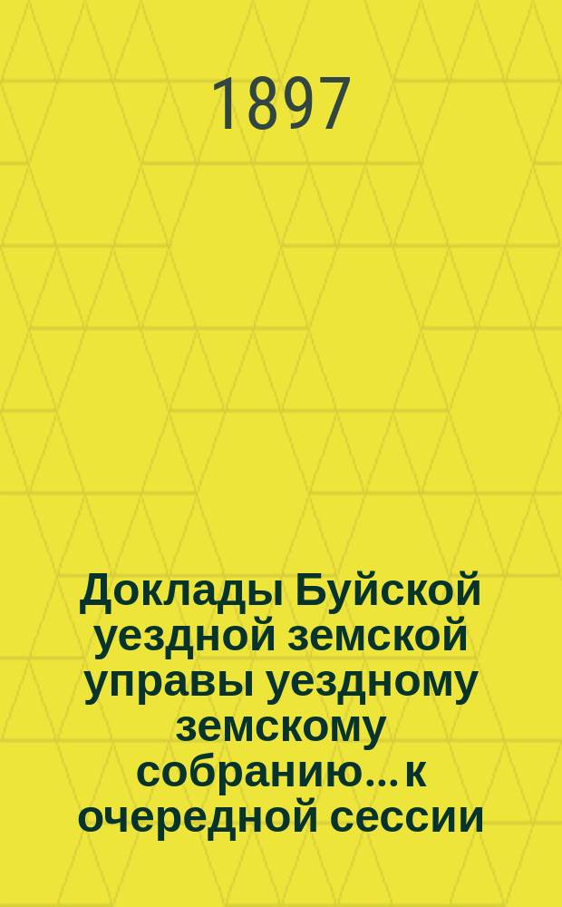 Доклады Буйской уездной земской управы уездному земскому собранию... к очередной сессии... 1897 года : к очередной сессии... 1897 года и отчеты ея за 1896 год