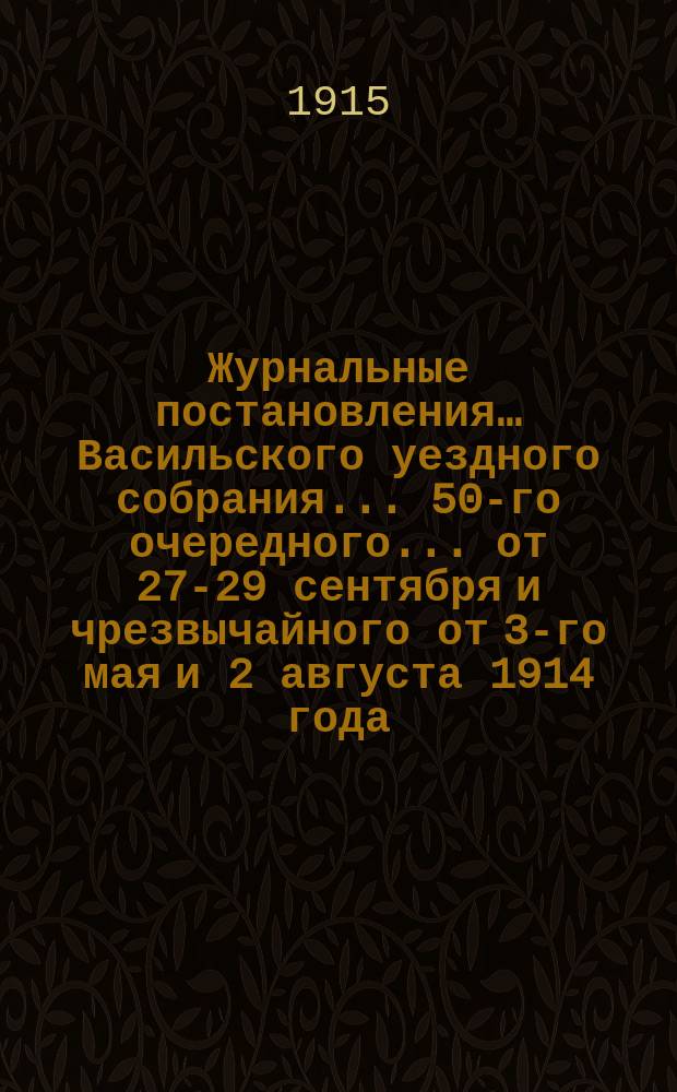 Журнальные постановления… Васильского уездного собрания. ... 50-го очередного... от 27-29 сентября и чрезвычайного от 3-го мая и 2 августа 1914 года