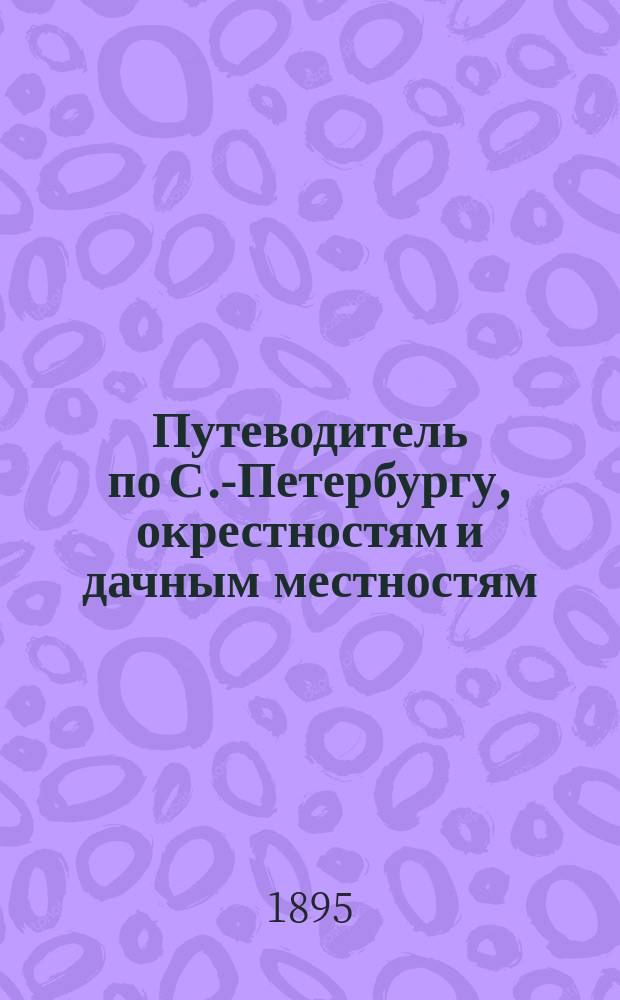 Путеводитель по С.-Петербургу, окрестностям и дачным местностям : С пл. столицы, имп. театров и цирка