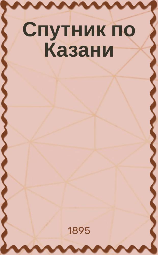 Спутник по Казани : Ил. указ. достопримечательной и справ. книжка города