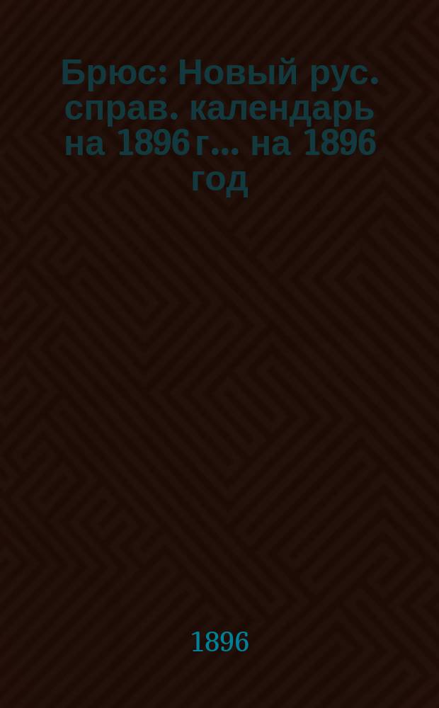 Брюс : Новый рус. справ. календарь на 1896 г. ... на 1896 год : Содержит полные и точные сведения: церковные, исторические и справочные по всем отделам