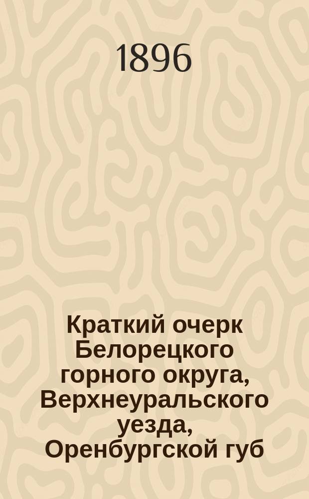 Краткий очерк Белорецкого горного округа, Верхнеуральского уезда, Оренбургской губ. : (З-ды Белорец., Тирлян., Узян. и Кагин.)