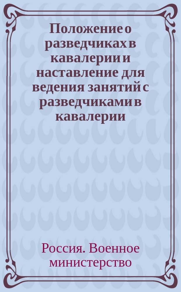 Положение о разведчиках в кавалерии и наставление для ведения занятий с разведчиками в кавалерии. 1896 г. : утверждено 10 августа 1896 г. : к приказу по Военному ведомству № 216, 1896 г.