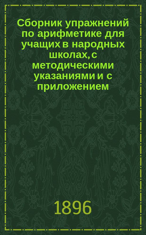 Сборник упражнений по арифметике для учащих в народных школах, с методическими указаниями и с приложением: а) списка ответов на задачи "Сборника для учащихся" и б) таблицы для классных упражнений в изустных вычислениях