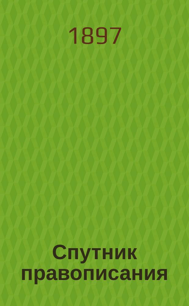 Спутник правописания : Справ. книжка для всех затруд. случаев в рус. правописании, с орфогр. слов. : Краткие правила с подробным орфографич. словарем : Испр. по "Руководству" акад. Я.К. Грота