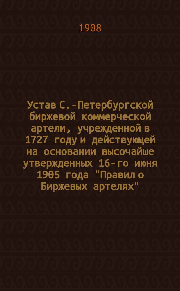 Устав С.-Петербургской биржевой коммерческой артели, учрежденной в 1727 году и действующей на основании высочайше утвержденных 16-го июня 1905 года "Правил о Биржевых артелях" : Утв. 28 ноября 1908 г.
