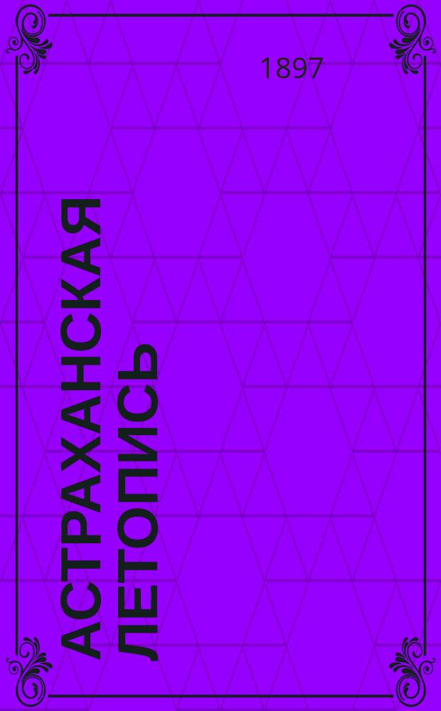 Астраханская летопись : Ист. известия, события, постановления правительств. и др. учреждений и факты из обществ. жизни г. Астрахани с 1554 г. по 1896 г. включ.