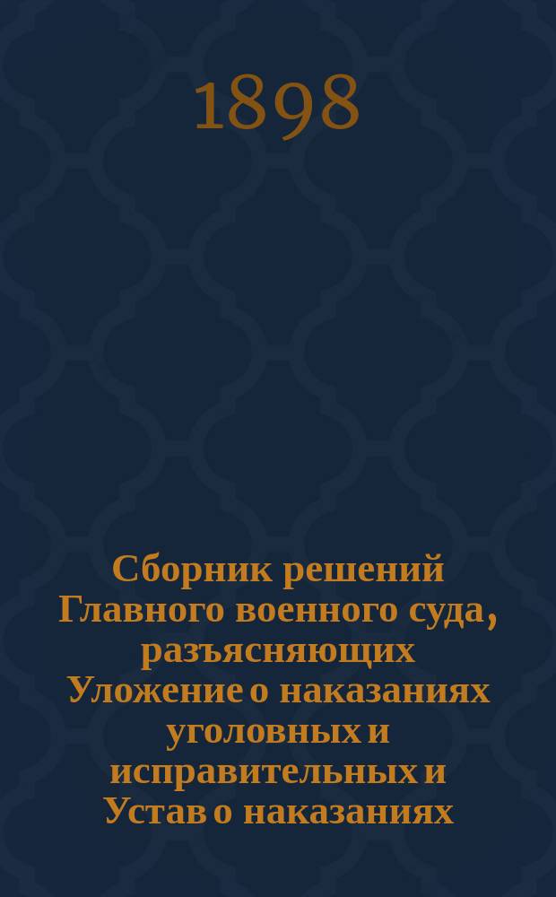 Сборник решений Главного военного суда, разъясняющих Уложение о наказаниях уголовных и исправительных и Устав о наказаниях, налагаемых мировыми судьями : (С 1869 г. по 1 февр. 1898 г.)