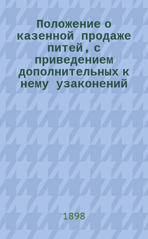 Положение о казенной продаже питей, с приведением дополнительных к нему узаконений, распоряжений, инструкций, правил и разъяснений, а также Устава попечительств о народной трезвости и Правил о взысканиях за нарушения : Положения о казенной продаже питей, с соображениями, на коих они основаны