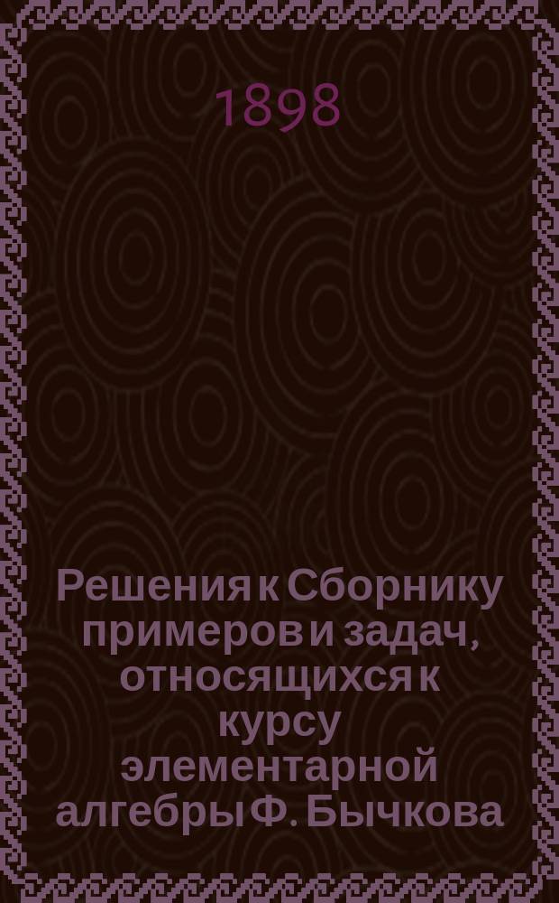 Решения к Сборнику примеров и задач, относящихся к курсу элементарной алгебры Ф. Бычкова : Сост. по 14-му изд. Вып. 1-5. Вып. 1. Отд. 1-й и 2-й