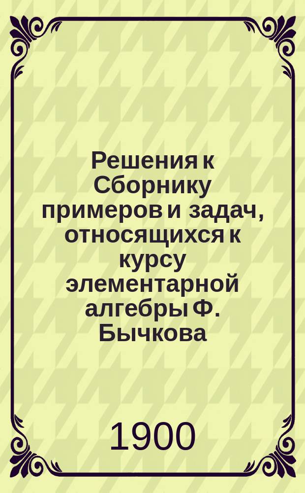 Решения к Сборнику примеров и задач, относящихся к курсу элементарной алгебры Ф. Бычкова : Сост. по 14-му изд. Вып. 1-5. Вып. 5. Отд. 4-й