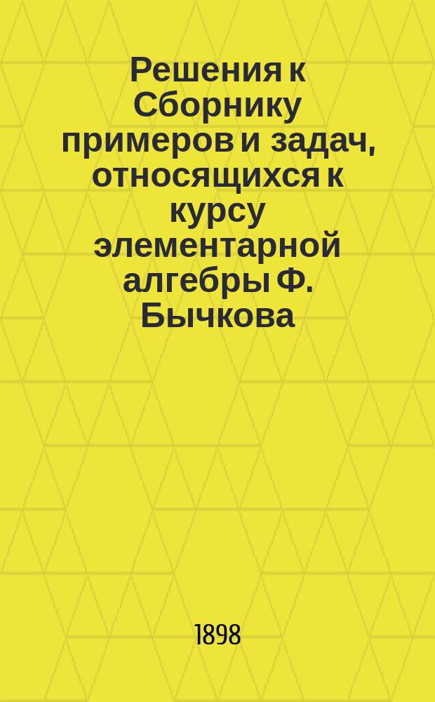 Решения к Сборнику примеров и задач, относящихся к курсу элементарной алгебры Ф. Бычкова : Сост. по 14-му изд. Вып. 1-5. Вып. 6 (последний). Отд. 5 и доп.