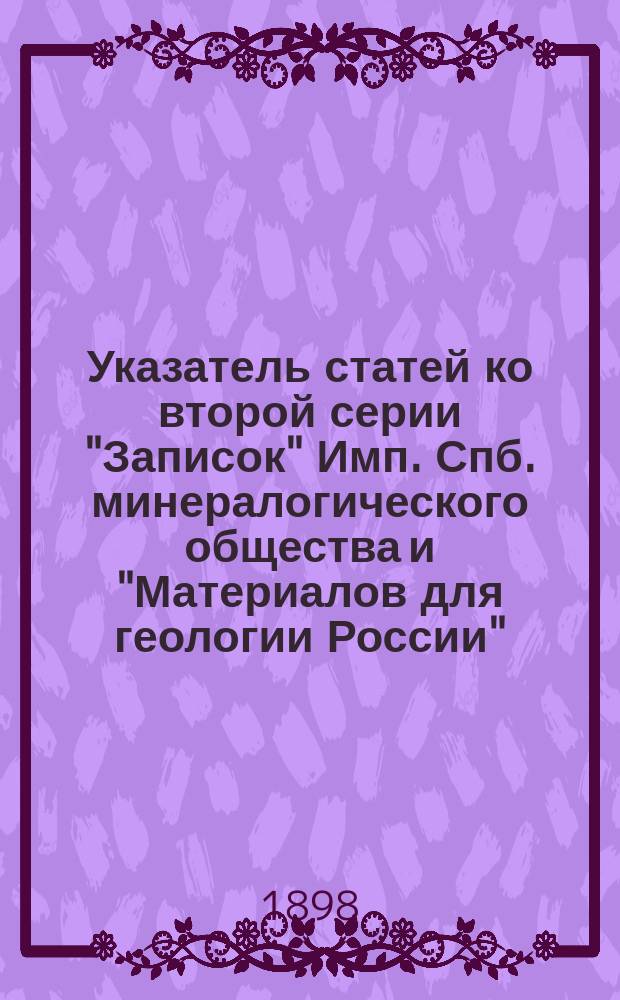 Указатель статей ко второй серии "Записок" Имп. Спб. минералогического общества и "Материалов для геологии России", изданных обществом с 1885 по 1895 год : Сост., по поручению Дирекции О-ва, Л.Н. Зверинцев, действ. чл. Минерал. о-ва