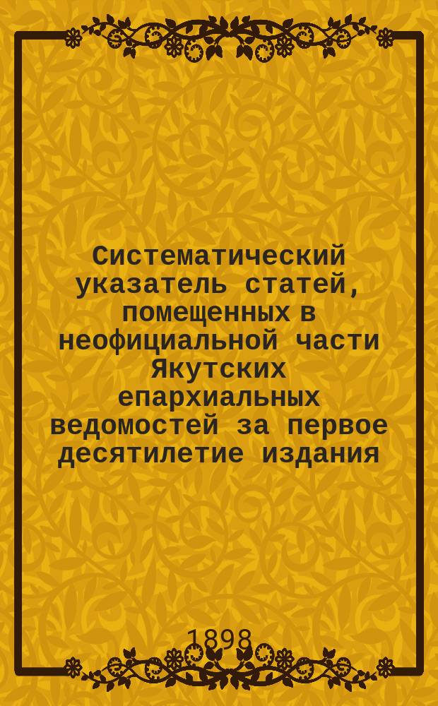 Систематический указатель статей, помещенных в неофициальной части Якутских епархиальных ведомостей за первое десятилетие издания (1887-1897 гг.)
