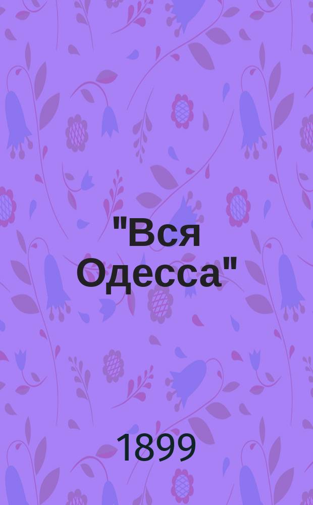 "Вся Одесса" : Адресная книга Справочник недвижимых имуществ всего Одесского градоначальства до границы Одесского уезда включительно... на 1899 г.
