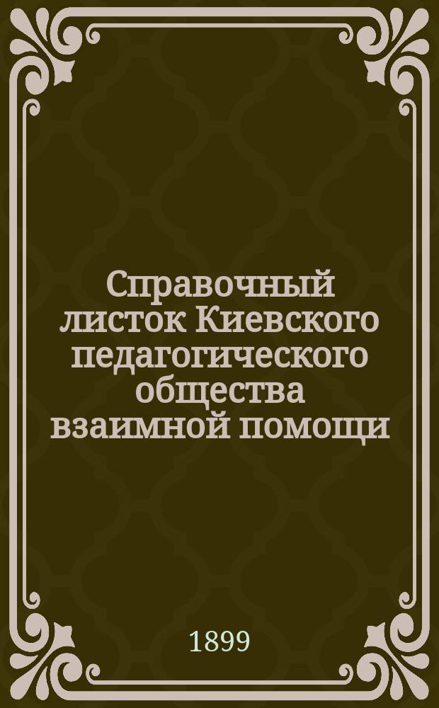 Справочный листок Киевского педагогического общества взаимной помощи : 1-. 2 : Протокол годового общего собрания членов Общества 31 января 1899 г. ; Лекция действительного члена Педагогического общества, доктора медицины В.А. Добронравова: "Отчего так много болеет современная женщина", читанная 4 января 1899 года ; Разные сообщения