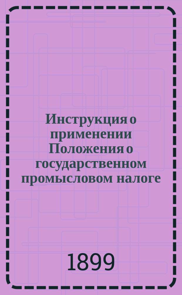 Инструкция о применении Положения о государственном промысловом налоге : Утв. министром финансов 5 февр. 1899 г.