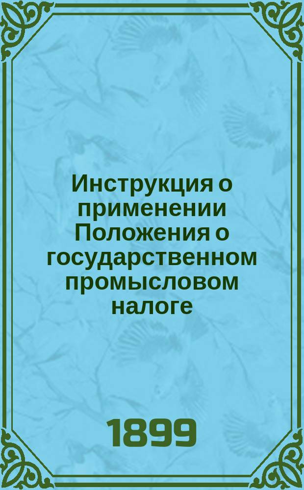 Инструкция о применении Положения о государственном промысловом налоге : Ч. 1-2 [Утв. министром финансов 11 мая 1899 г....]. Ч. 1 : Общие постановления ; Учреждения ; Основной промысловый налог