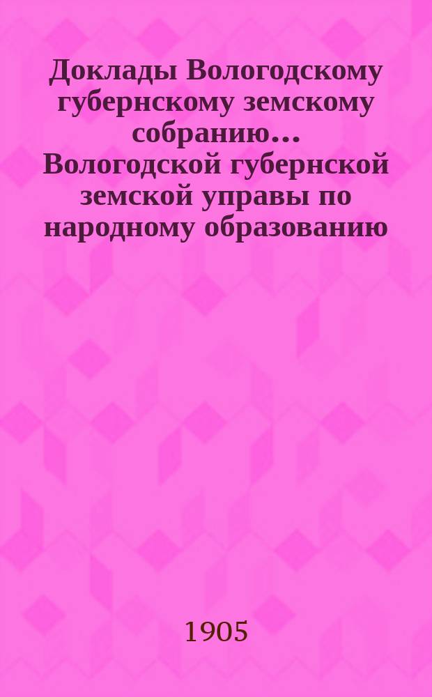 Доклады Вологодскому губернскому земскому собранию... Вологодской губернской земской управы по народному образованию. ... второй очередной сессии XII трехлетия