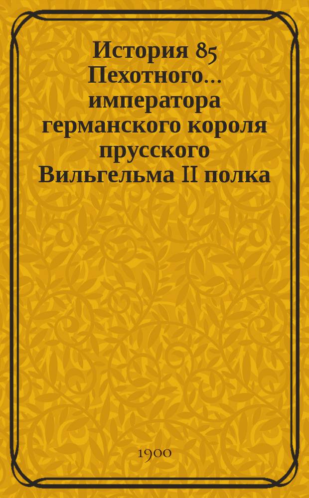 История 85 Пехотного... императора германского короля прусского Вильгельма II полка : Вып. 1-